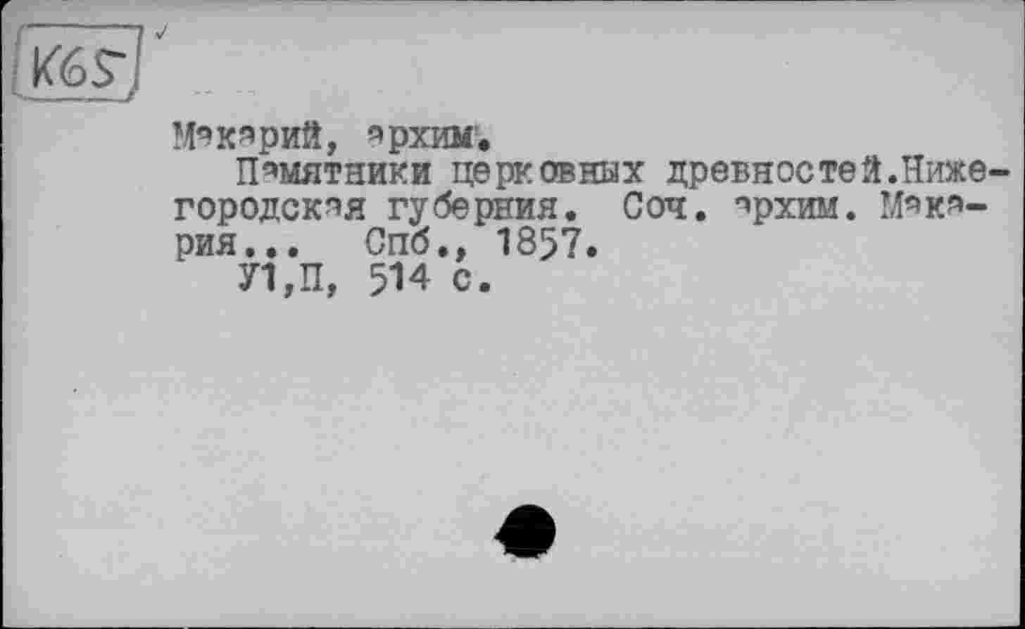 ﻿p6S~f
Мэкярий, эрхим*
Памятники церковных древностей.Нижегородская губерния. Соч. прхим. Макария... Спбм 1857.
У1,П, 514 с.